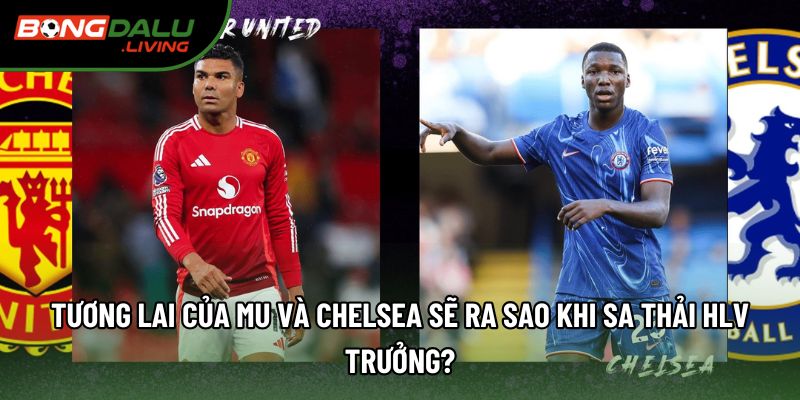 Tương lai của MU và Chelsea sẽ ra sao khi sa thải HLV trưởng?